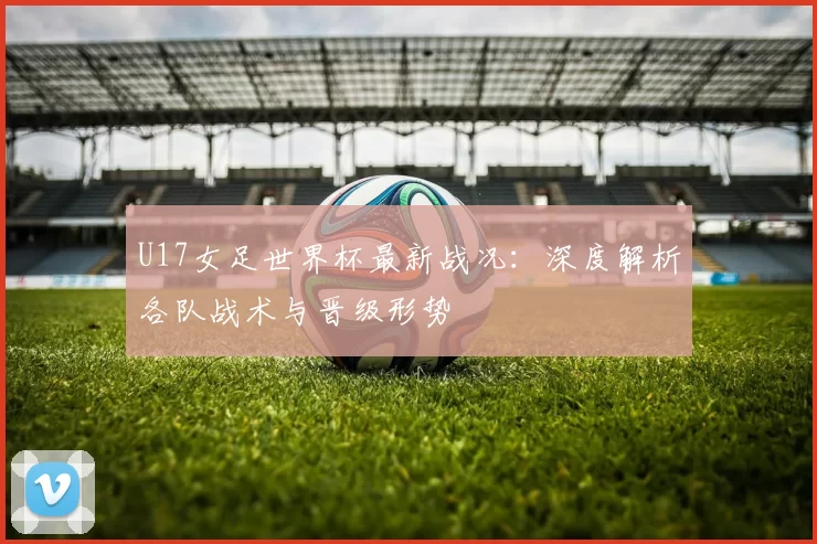 U17女足世界杯最新战况:深度解析各队战术与晋级形势