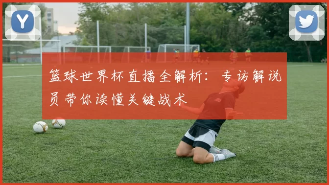 篮球世界杯直播全解析:专访解说员带你读懂关键战术