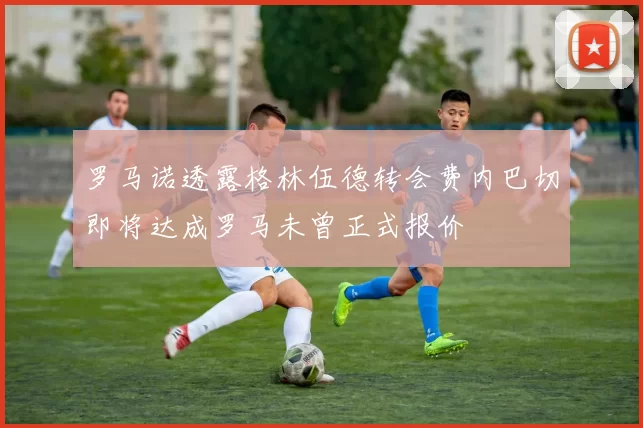 罗马诺透露格林伍德转会费内巴切即将达成罗马未曾正式报价