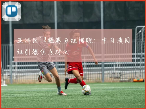 亚洲区12强赛分组揭晓：中日澳同组引爆焦点对决