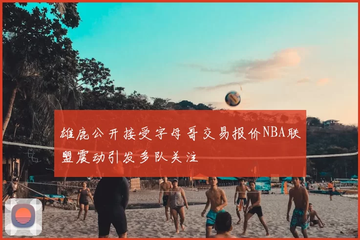 雄鹿公开接受字母哥交易报价NBA联盟震动引发多队关注