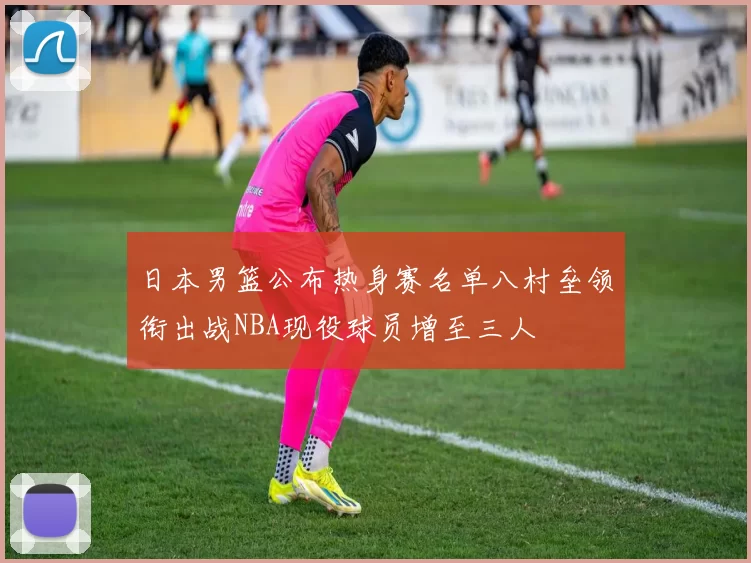日本男篮公布热身赛名单八村垒领衔出战NBA现役球员增至三人