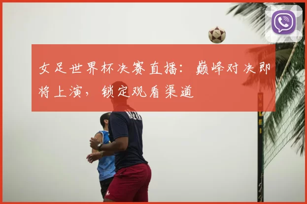 女足世界杯决赛直播：巅峰对决即将上演，锁定观看渠道