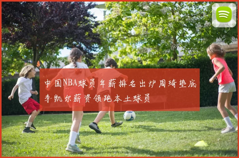 中国NBA球员年薪排名出炉周琦垫底李凯尔薪资领跑本土球员