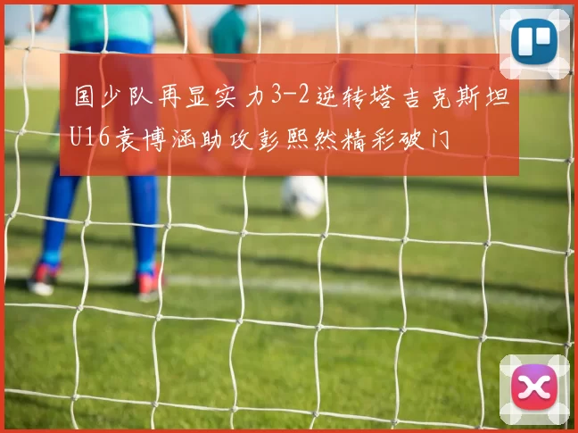 国少队再显实力3-2逆转塔吉克斯坦U16袁博涵助攻彭熙然精彩破门