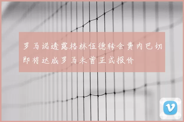 罗马诺透露格林伍德转会费内巴切即将达成罗马未曾正式报价