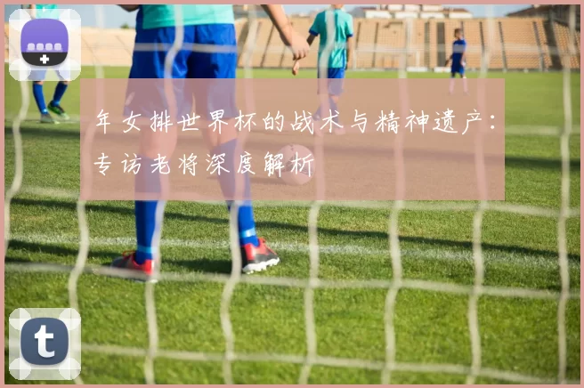 年女排世界杯的战术与精神遗产:专访老将深度解析