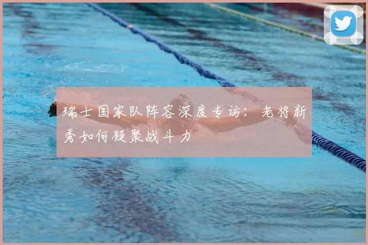 瑞士国家队阵容深度专访：老将新秀如何凝聚战斗力