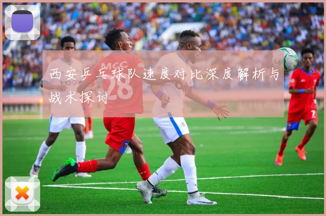 西安乒乓球队速度对比深度解析与战术探讨