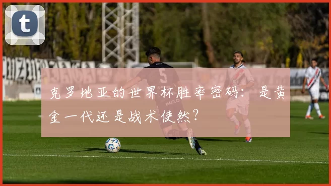 克罗地亚的世界杯胜率密码:是黄金一代还是战术使然?