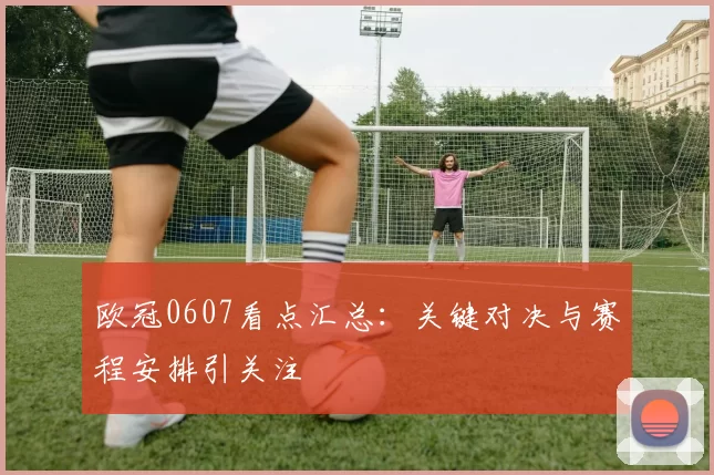 欧冠0607看点汇总:关键对决与赛程安排引关注
