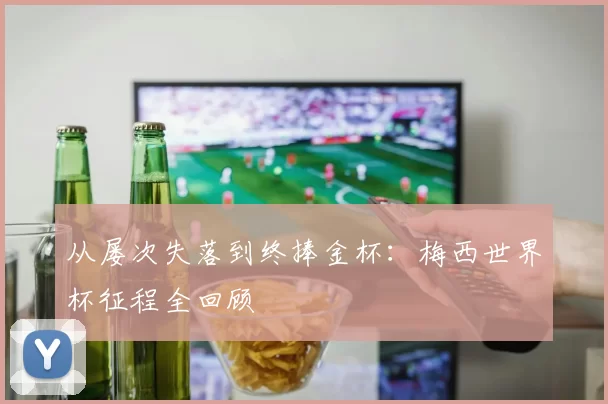 从屡次失落到终捧金杯:梅西世界杯征程全回顾