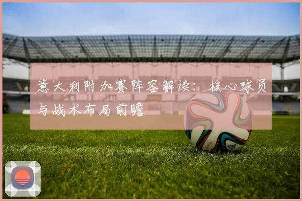 意大利附加赛阵容解读:核心球员与战术布局前瞻
