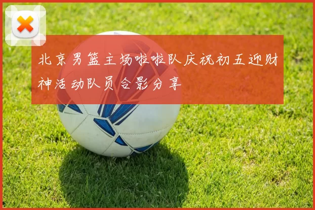 北京男篮主场啦啦队庆祝初五迎财神活动队员合影分享