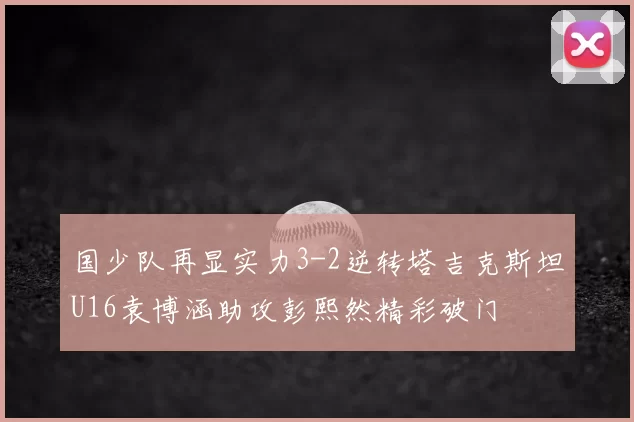 国少队再显实力3-2逆转塔吉克斯坦U16袁博涵助攻彭熙然精彩破门