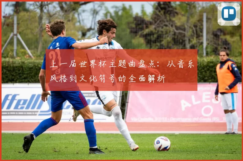 上一届世界杯主题曲盘点：从音乐风格到文化符号的全面解析