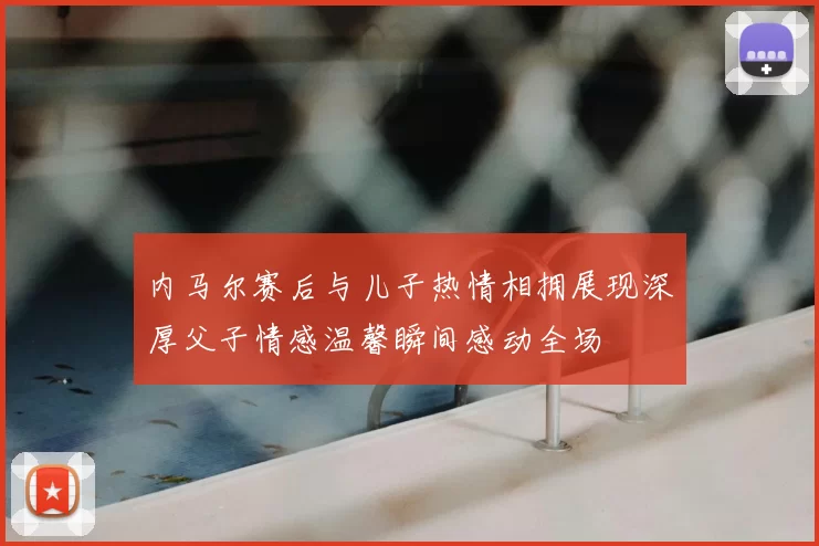 内马尔赛后与儿子热情相拥展现深厚父子情感温馨瞬间感动全场