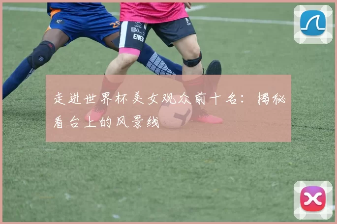 走进世界杯美女观众前十名:揭秘看台上的风景线