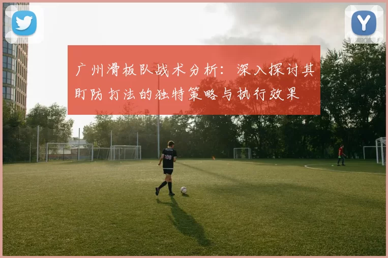 广州滑板队战术分析:深入探讨其盯防打法的独特策略与执行效果
