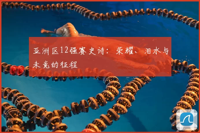 亚洲区12强赛史诗:荣耀、泪水与未竟的征程