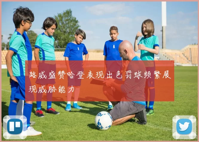 路威盛赞哈登表现出色罚球频繁展现威胁能力