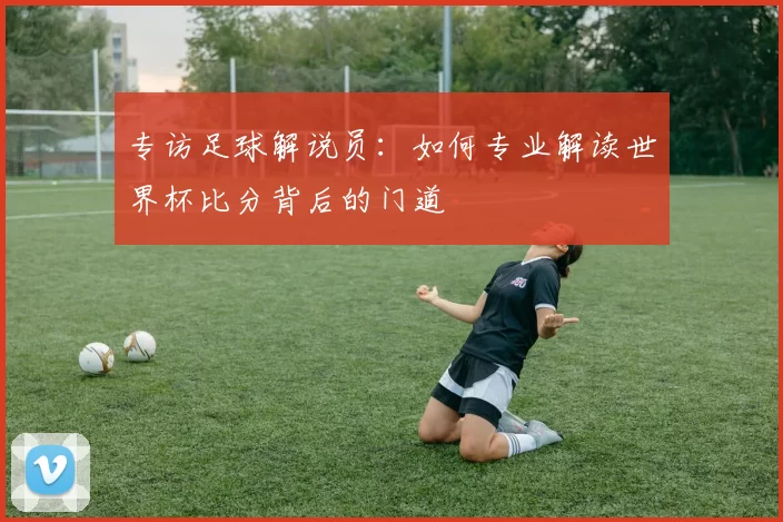 专访足球解说员:如何专业解读世界杯比分背后的门道