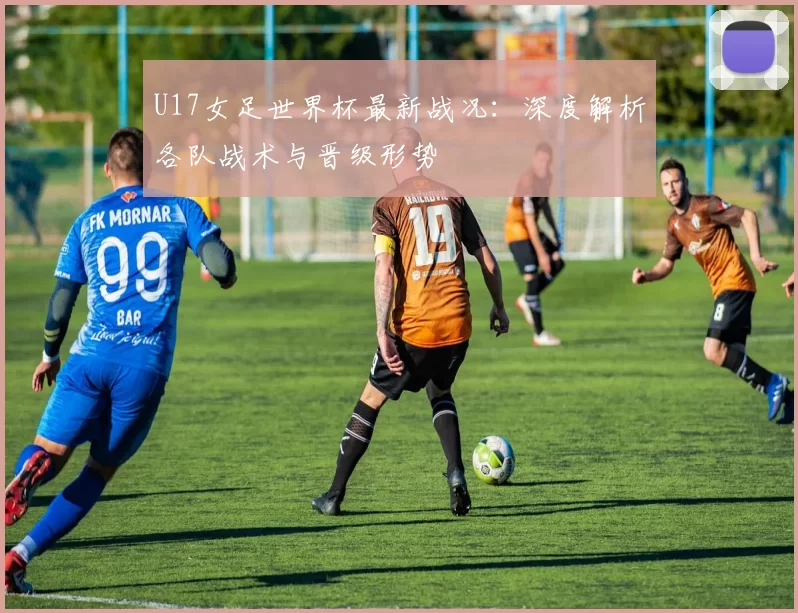 U17女足世界杯最新战况:深度解析各队战术与晋级形势