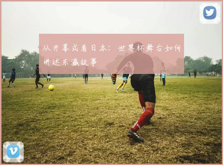 从开幕式看日本:世界杯舞台如何讲述东瀛故事