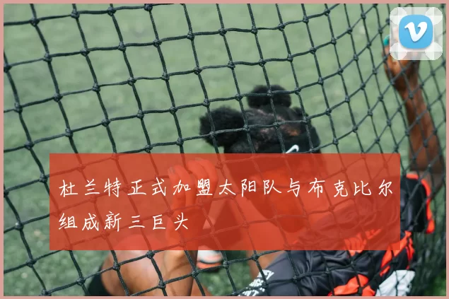 杜兰特正式加盟太阳队与布克比尔组成新三巨头