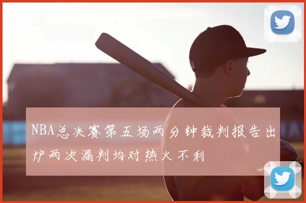 NBA总决赛第五场两分钟裁判报告出炉两次漏判均对热火不利