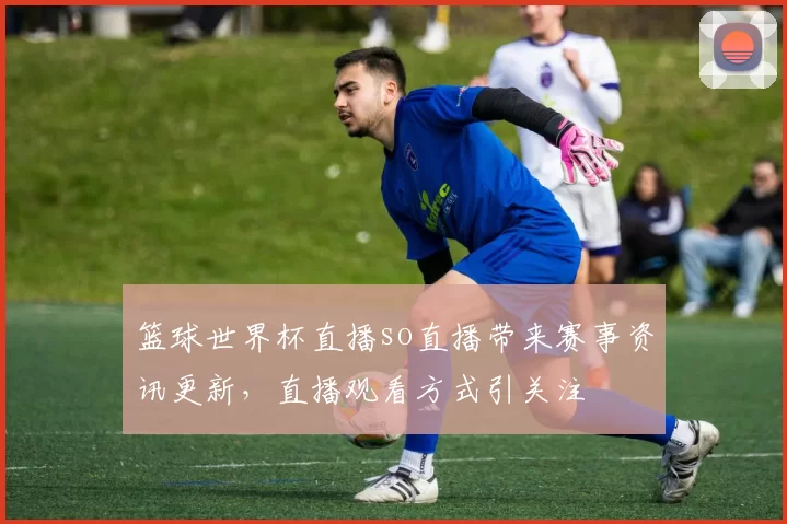 篮球世界杯直播so直播带来赛事资讯更新,直播观看方式引关注