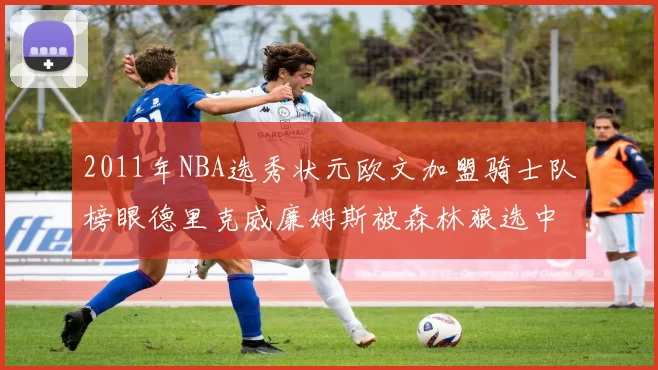 2011年NBA选秀状元欧文加盟骑士队榜眼德里克威廉姆斯被森林狼选中