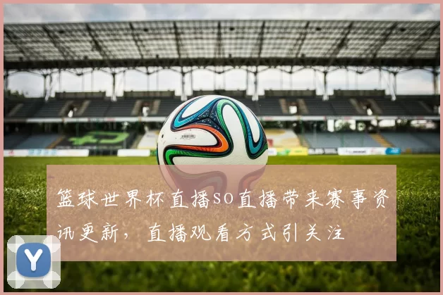 篮球世界杯直播so直播带来赛事资讯更新,直播观看方式引关注