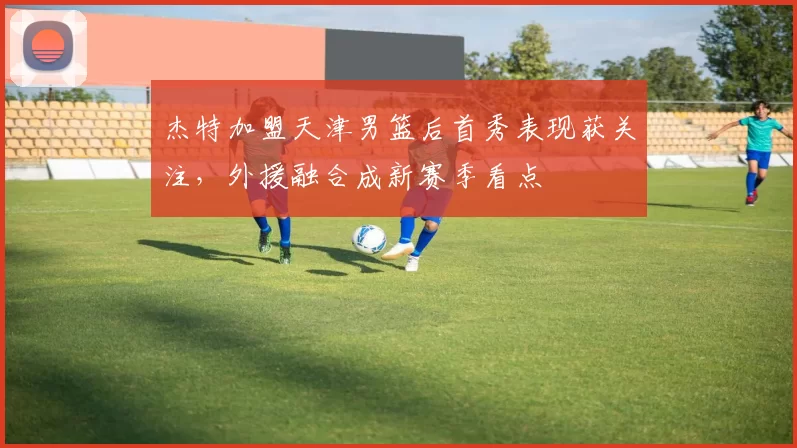 杰特加盟天津男篮后首秀表现获关注,外援融合成新赛季看点