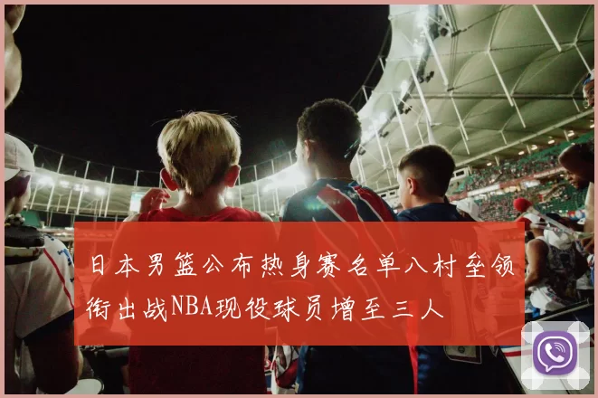 日本男篮公布热身赛名单八村垒领衔出战NBA现役球员增至三人
