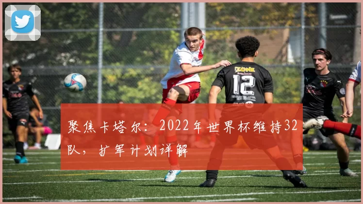 聚焦卡塔尔：2022年世界杯维持32队，扩军计划详解