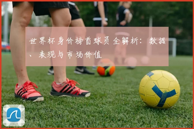 世界杯身价榜首球员全解析：数据、表现与市场价值