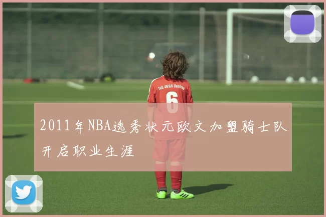 2011年NBA选秀状元欧文加盟骑士队开启职业生涯