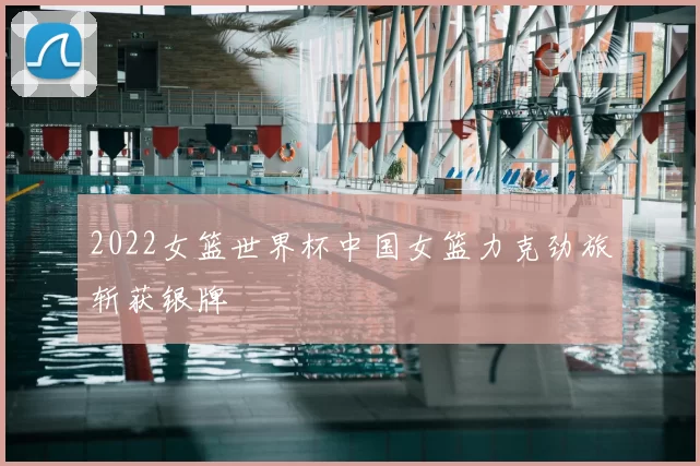 2022女篮世界杯中国女篮力克劲旅斩获银牌