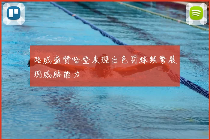 路威盛赞哈登表现出色罚球频繁展现威胁能力