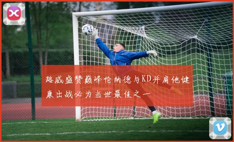 路威盛赞巅峰伦纳德与KD并肩他健康出战必为当世最佳之一