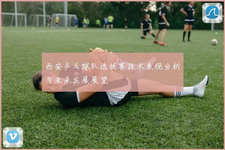 西安乒乓球队选拔赛技术表现分析与未来发展展望