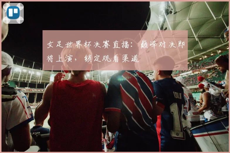 女足世界杯决赛直播：巅峰对决即将上演，锁定观看渠道